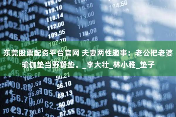 东莞股票配资平台官网 夫妻两性趣事：老公把老婆瑜伽垫当野餐垫。_李大壮_林小雅_垫子