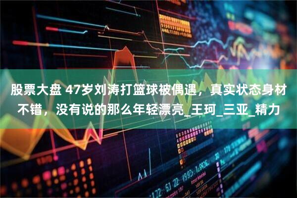 股票大盘 47岁刘涛打篮球被偶遇，真实状态身材不错，没有说的那么年轻漂亮_王珂_三亚_精力