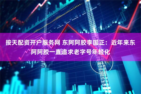 按天配资开户服务网 东阿阿胶李国正：近年来东阿阿胶一直追求老字号年轻化