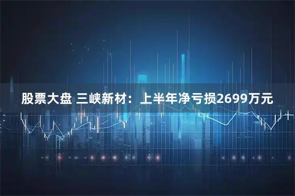 股票大盘 三峡新材：上半年净亏损2699万元