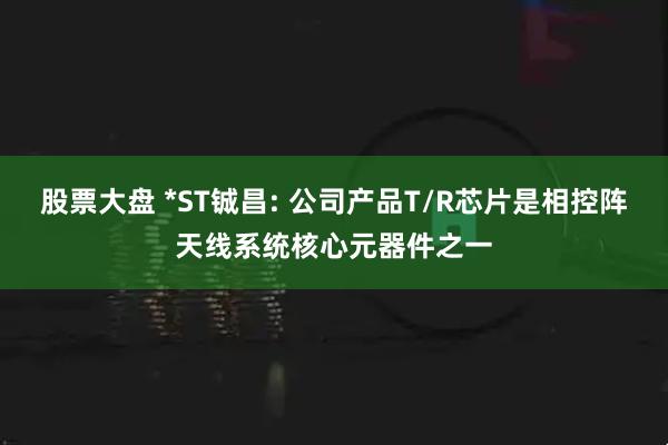 股票大盘 *ST铖昌: 公司产品T/R芯片是相控阵天线系统核心元器件之一