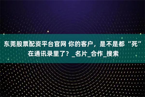 东莞股票配资平台官网 你的客户，是不是都 “死” 在通讯录里了？_名片_合作_搜索