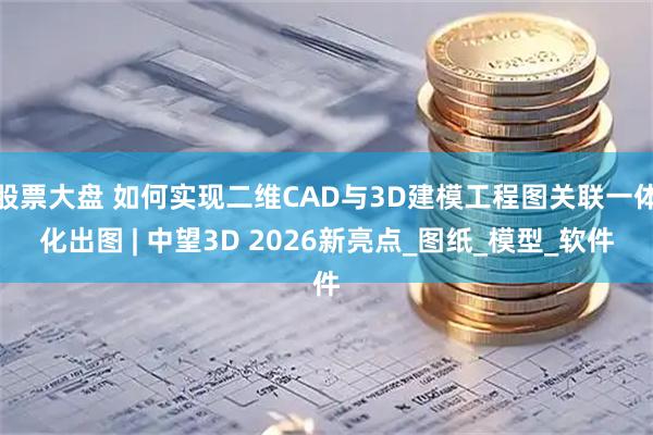 股票大盘 如何实现二维CAD与3D建模工程图关联一体化出图 | 中望3D 2026新亮点_图纸_模型_软件