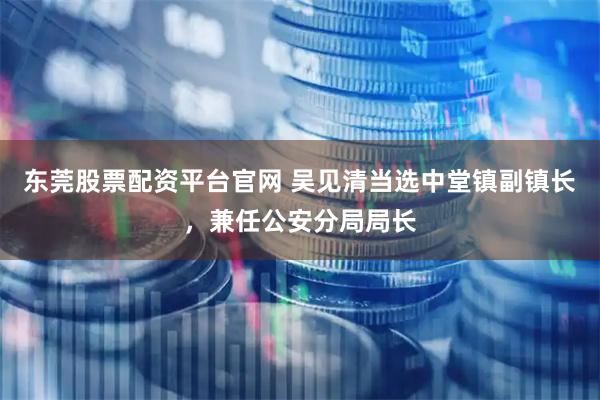 东莞股票配资平台官网 吴见清当选中堂镇副镇长，兼任公安分局局长