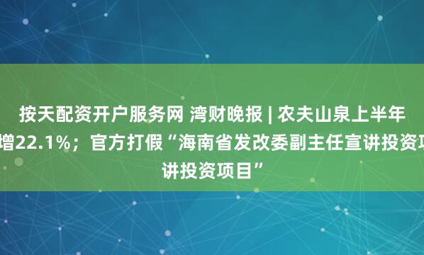 按天配资开户服务网 湾财晚报 | 农夫山泉上半年净利增22.1%；官方打假“海南省发改委副主任宣讲投资项目”