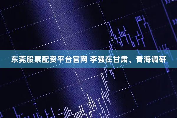 东莞股票配资平台官网 李强在甘肃、青海调研