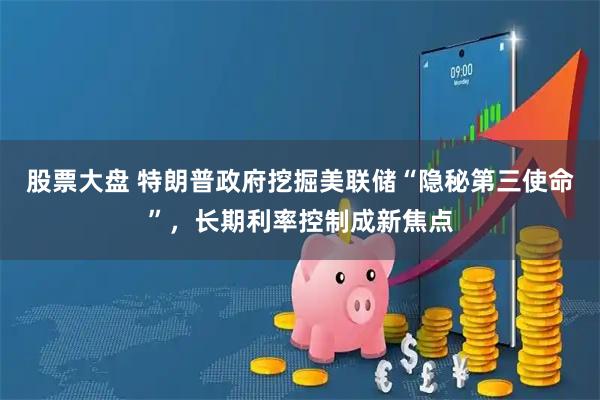 股票大盘 特朗普政府挖掘美联储“隐秘第三使命”，长期利率控制成新焦点
