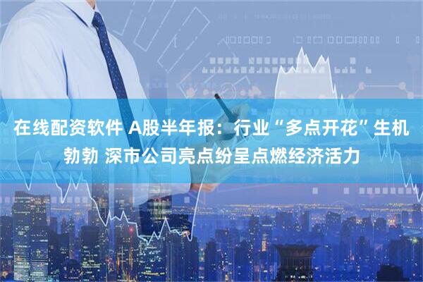 在线配资软件 A股半年报：行业“多点开花”生机勃勃 深市公司亮点纷呈点燃经济活力