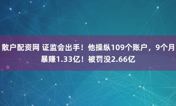 散户配资网 证监会出手！他操纵109个账户，9个月暴赚1.33亿！被罚没2.66亿