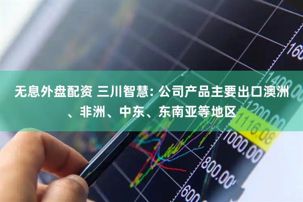 无息外盘配资 三川智慧: 公司产品主要出口澳洲、非洲、中东、东南亚等地区