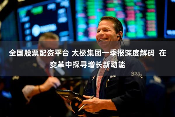 全国股票配资平台 太极集团一季报深度解码  在变革中探寻增长新动能