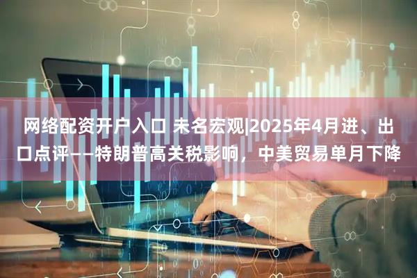 网络配资开户入口 未名宏观|2025年4月进、出口点评——特朗普高关税影响，中美贸易单月下降