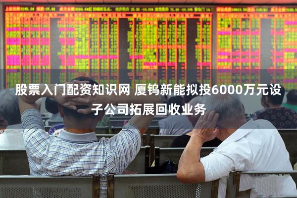 股票入门配资知识网 厦钨新能拟投6000万元设子公司拓展回收业务