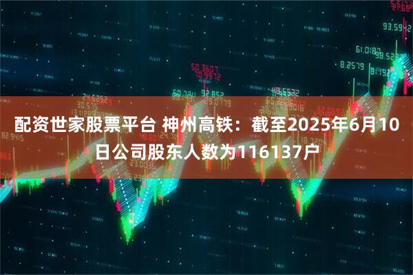 配资世家股票平台 神州高铁：截至2025年6月10日公司股东人数为116137户
