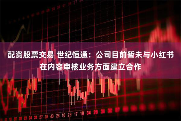 配资股票交易 世纪恒通：公司目前暂未与小红书在内容审核业务方面建立合作