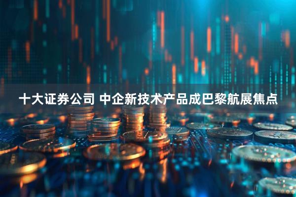 十大证券公司 中企新技术产品成巴黎航展焦点