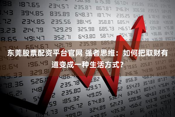 东莞股票配资平台官网 强者思维：如何把取财有道变成一种生活方式？