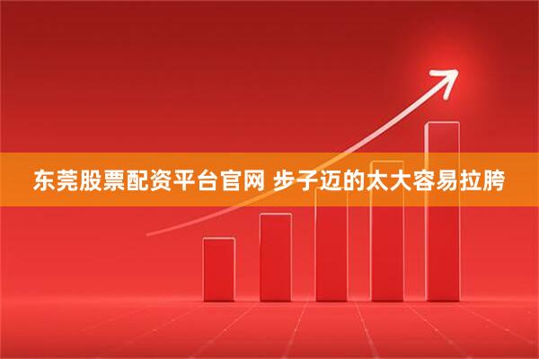 东莞股票配资平台官网 步子迈的太大容易拉胯