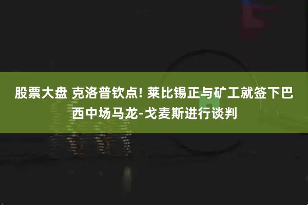 股票大盘 克洛普钦点! 莱比锡正与矿工就签下巴西中场马龙-戈麦斯进行谈判