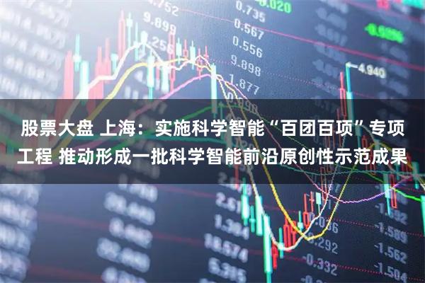 股票大盘 上海：实施科学智能“百团百项”专项工程 推动形成一批科学智能前沿原创性示范成果