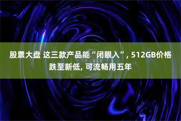 股票大盘 这三款产品能“闭眼入”, 512GB价格跌至新低, 可流畅用五年