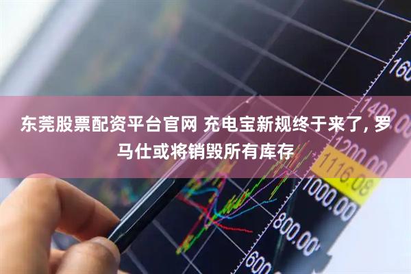 东莞股票配资平台官网 充电宝新规终于来了, 罗马仕或将销毁所有库存