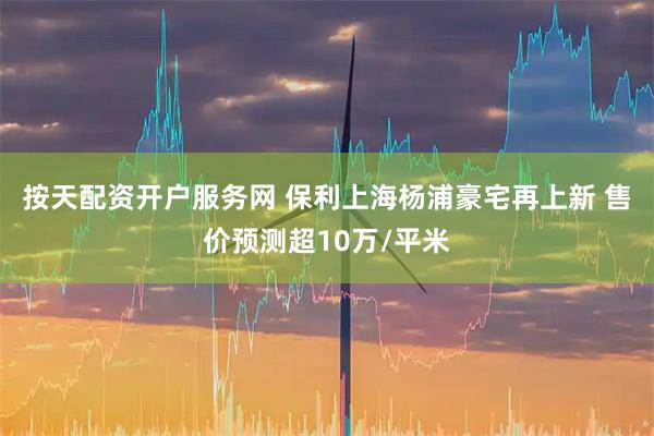 按天配资开户服务网 保利上海杨浦豪宅再上新 售价预测超10万/平米