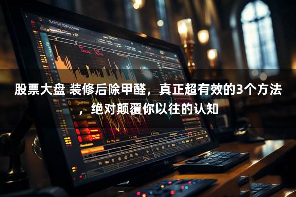 股票大盘 装修后除甲醛，真正超有效的3个方法，绝对颠覆你以往的认知