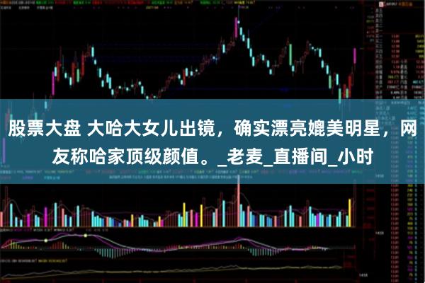 股票大盘 大哈大女儿出镜，确实漂亮媲美明星，网友称哈家顶级颜值。_老麦_直播间_小时