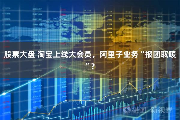 股票大盘 淘宝上线大会员，阿里子业务“报团取暖”?