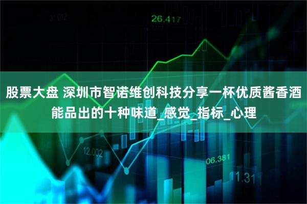 股票大盘 深圳市智诺维创科技分享一杯优质酱香酒能品出的十种味道_感觉_指标_心理
