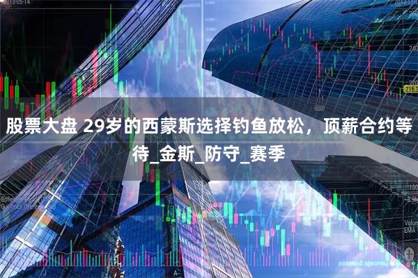 股票大盘 29岁的西蒙斯选择钓鱼放松，顶薪合约等待_金斯_防守_赛季