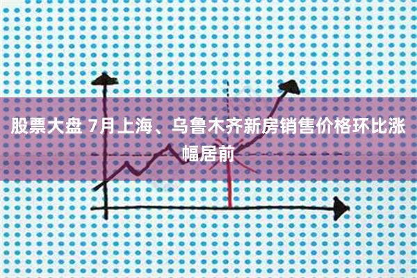 股票大盘 7月上海、乌鲁木齐新房销售价格环比涨幅居前