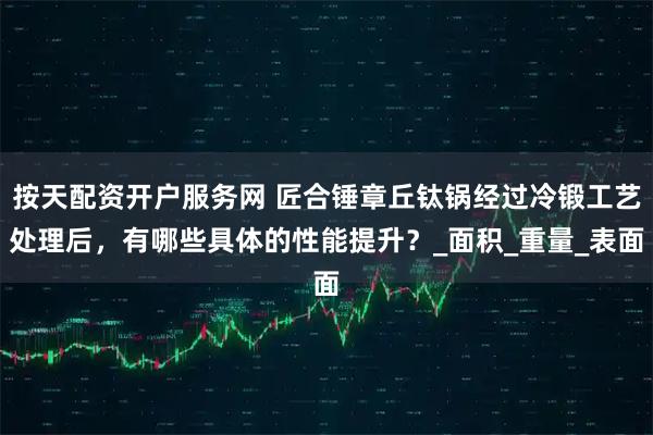 按天配资开户服务网 匠合锤章丘钛锅经过冷锻工艺处理后，有哪些具体的性能提升？_面积_重量_表面